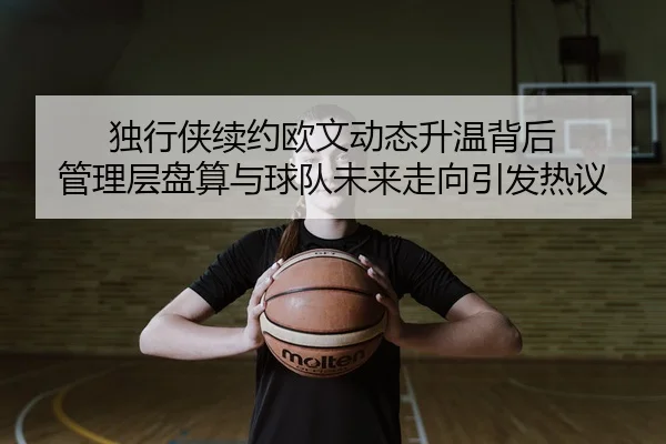 独行侠续约欧文动态升温背后 管理层盘算与球队未来走向引发热议